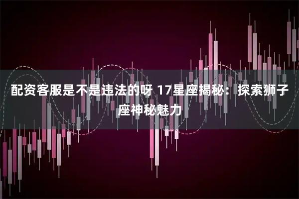 配资客服是不是违法的呀 17星座揭秘：探索狮子座神秘魅力
