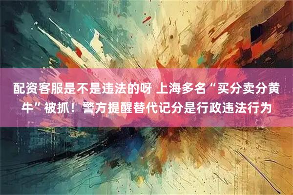 配资客服是不是违法的呀 上海多名“买分卖分黄牛”被抓！警方提醒替代记分是行政违法行为