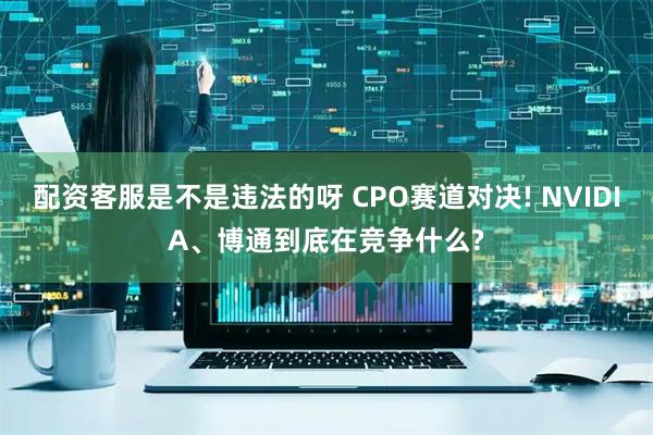 配资客服是不是违法的呀 CPO赛道对决! NVIDIA、博通到底在竞争什么?