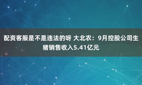 配资客服是不是违法的呀 大北农：9月控股公司生猪销售收入5.41亿元