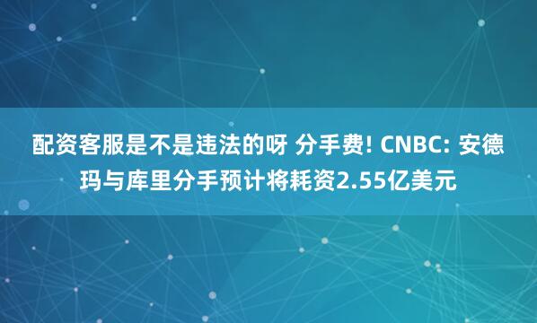 配资客服是不是违法的呀 分手费! CNBC: 安德玛与库里分手预计将耗资2.55亿美元
