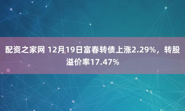 配资之家网 12月19日富春转债上涨2.29%，转股溢价率17.47%