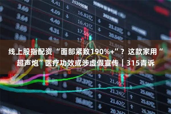 线上股指配资 “面部紧致190%+”？这款家用“超声炮”医疗功效或涉虚假宣传｜315青诉