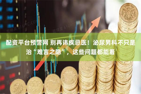 配资平台预警网 别再讳疾忌医！泌尿男科不只是治“难言之隐”，这些问题都能看