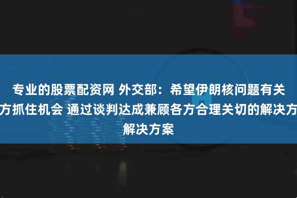 专业的股票配资网 外交部：希望伊朗核问题有关各方抓住机会 通过谈判达成兼顾各方合理关切的解决方案