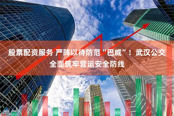 股票配资服务 严阵以待防范“巴威”！武汉公交全面筑牢营运安全防线